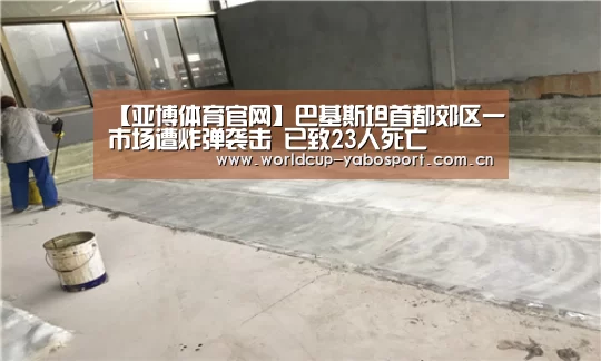 【亚博体育官网】巴基斯坦首都郊区一市场遭炸弹袭击 已致23人死亡(图2) 亚博